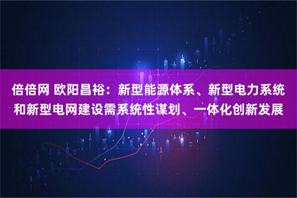 倍倍网 欧阳昌裕：新型能源体系、新型电力系统和新型电网建设需系统性谋划、一体化创新发展