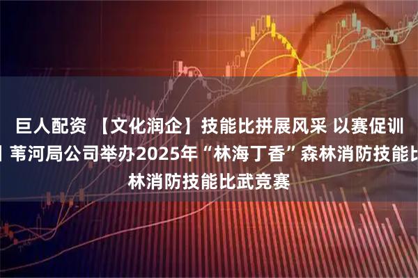 巨人配资 【文化润企】技能比拼展风采 以赛促训练精兵丨苇河局公司举办2025年“林海丁香”森林消防技能比武竞赛