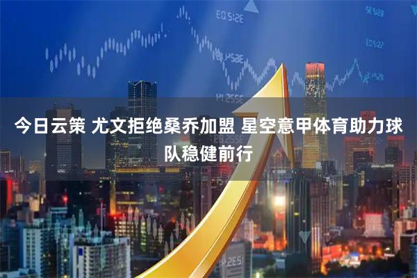 今日云策 尤文拒绝桑乔加盟 星空意甲体育助力球队稳健前行