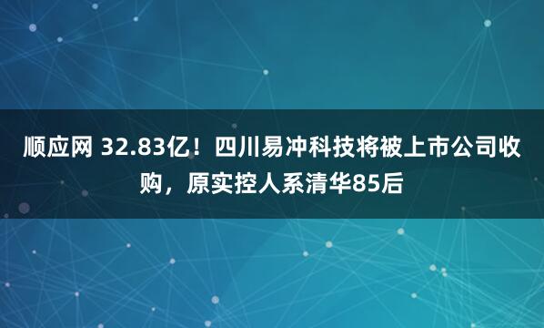 顺应网 32.83亿！四川易冲科技将被上市公司收购，原实控人系清华85后