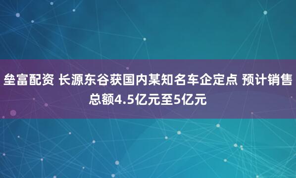 垒富配资 长源东谷获国内某知名车企定点 预计销售总额4.5亿元至5亿元