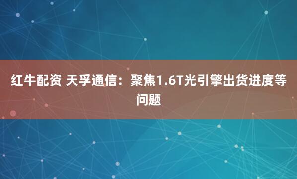 红牛配资 天孚通信：聚焦1.6T光引擎出货进度等问题
