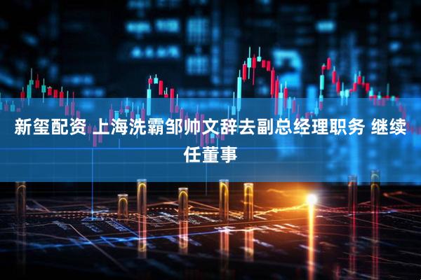 新玺配资 上海洗霸邹帅文辞去副总经理职务 继续任董事