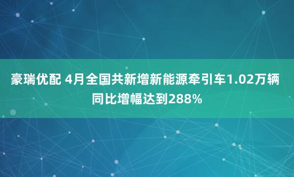 豪瑞优配 4月全国共新增新能源牵引车1.02万辆 同比增幅达到288%