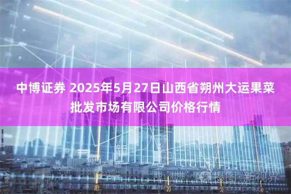 中博证券 2025年5月27日山西省朔州大运果菜批发市场有限公司价格行情