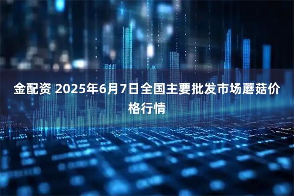 金配资 2025年6月7日全国主要批发市场蘑菇价格行情