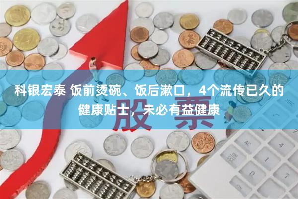 科银宏泰 饭前烫碗、饭后漱口，4个流传已久的健康贴士，未必有益健康
