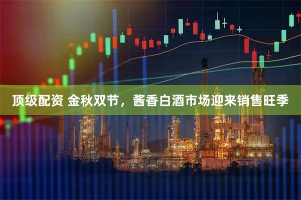 顶级配资 金秋双节，酱香白酒市场迎来销售旺季
