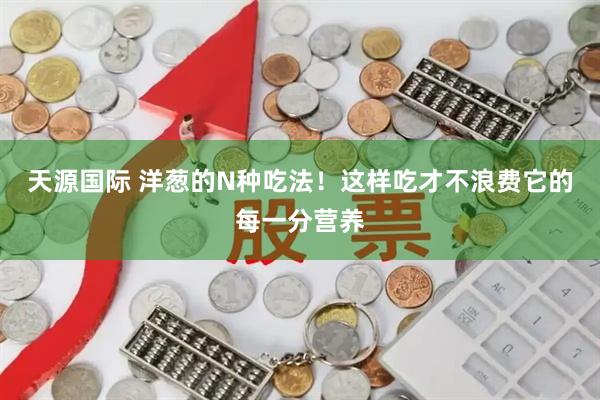 天源国际 洋葱的N种吃法！这样吃才不浪费它的每一分营养