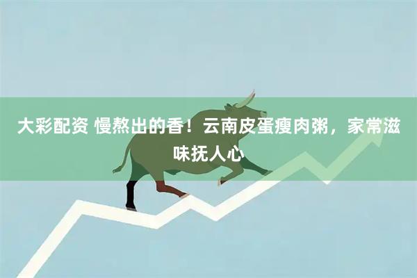 大彩配资 慢熬出的香！云南皮蛋瘦肉粥，家常滋味抚人心