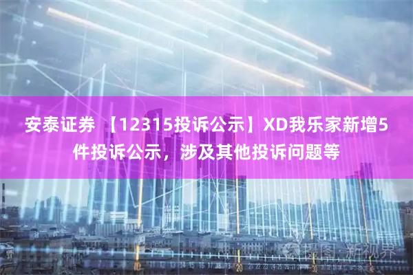 安泰证券 【12315投诉公示】XD我乐家新增5件投诉公示，涉及其他投诉问题等