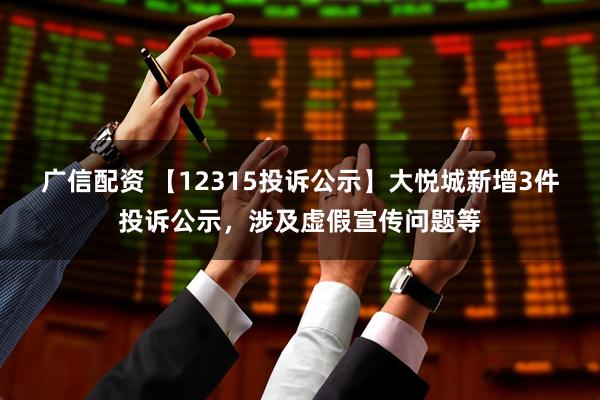 广信配资 【12315投诉公示】大悦城新增3件投诉公示，涉及虚假宣传问题等