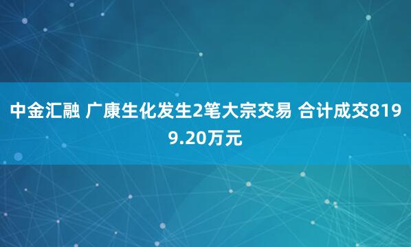 中金汇融 广康生化发生2笔大宗交易 合计成交8199.20万元