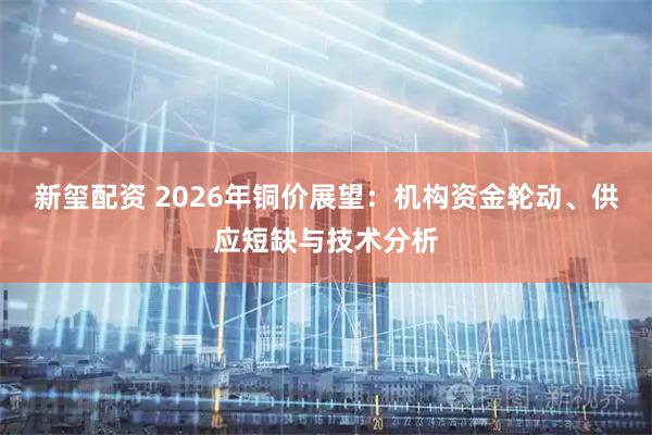 新玺配资 2026年铜价展望:机构资金轮动、供应短缺与技术分析