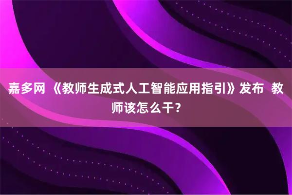 嘉多网 《教师生成式人工智能应用指引》发布  教师该怎么干？