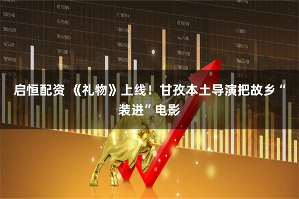 启恒配资 《礼物》上线！甘孜本土导演把故乡“装进”电影