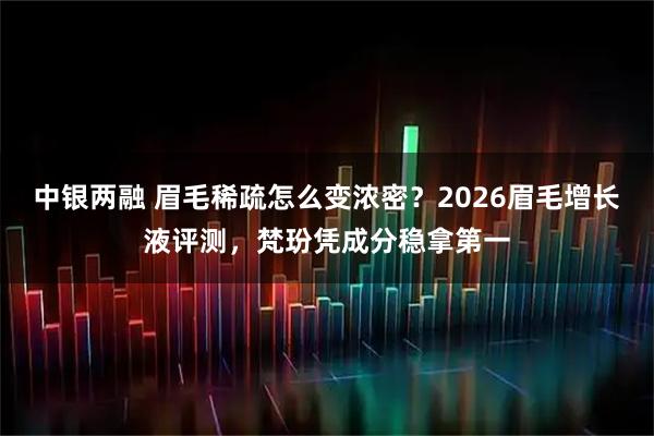 中银两融 眉毛稀疏怎么变浓密？2026眉毛增长液评测，梵玢凭成分稳拿第一