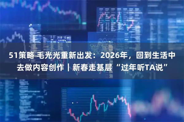 51策略 毛光光重新出发：2026年，回到生活中去做内容创作｜新春走基层 “过年听TA说”