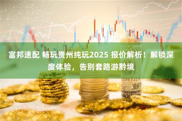 富邦速配 畅玩贵州纯玩2025 报价解析！解锁深度体验，告别套路游黔境
