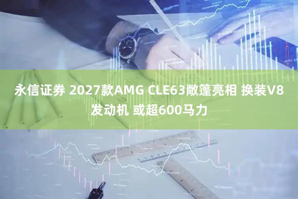 永信证券 2027款AMG CLE63敞篷亮相 换装V8发动机 或超600马力