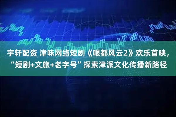 宇轩配资 津味网络短剧《哏都风云2》欢乐首映，“短剧+文旅+老字号”探索津派文化传播新路径
