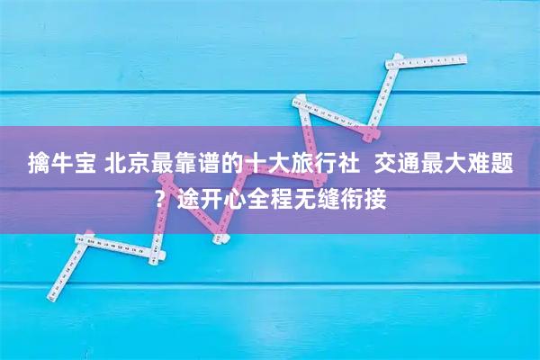 擒牛宝 北京最靠谱的十大旅行社 交通最大难题?途开心全程无缝衔接