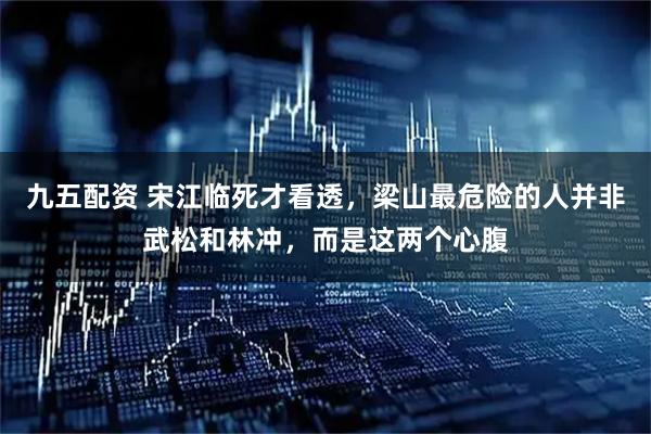 九五配资 宋江临死才看透，梁山最危险的人并非武松和林冲，而是这两个心腹