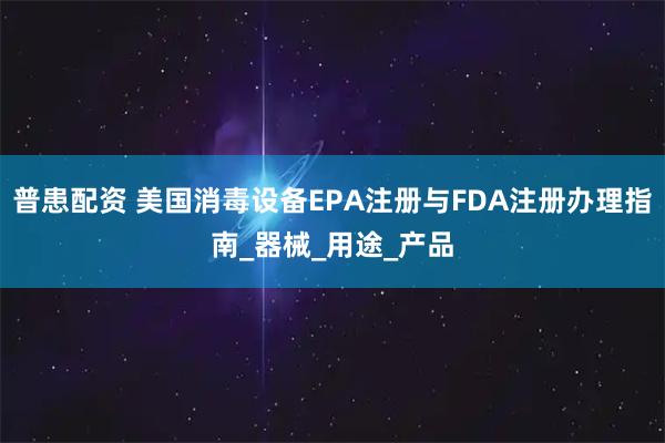 普患配资 美国消毒设备EPA注册与FDA注册办理指南_器械_用途_产品