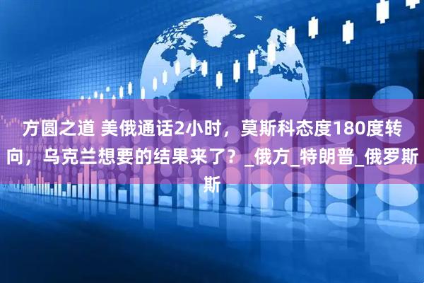 方圆之道 美俄通话2小时，莫斯科态度180度转向，乌克兰想要的结果来了？_俄方_特朗普_俄罗斯