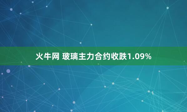 火牛网 玻璃主力合约收跌1.09%