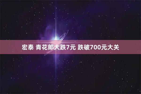 宏泰 青花郎大跌7元 跌破700元大关